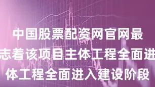 中国股票配资网官网最新信息标志着该项目主体工程全面进入建设阶段