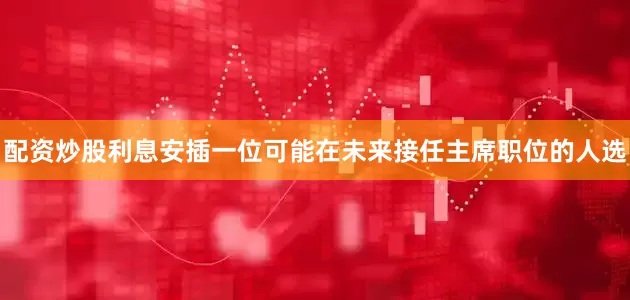 配资炒股利息安插一位可能在未来接任主席职位的人选