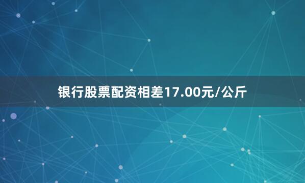 银行股票配资相差17.00元/公斤