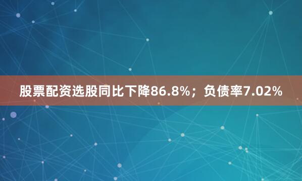 股票配资选股同比下降86.8%；负债率7.02%