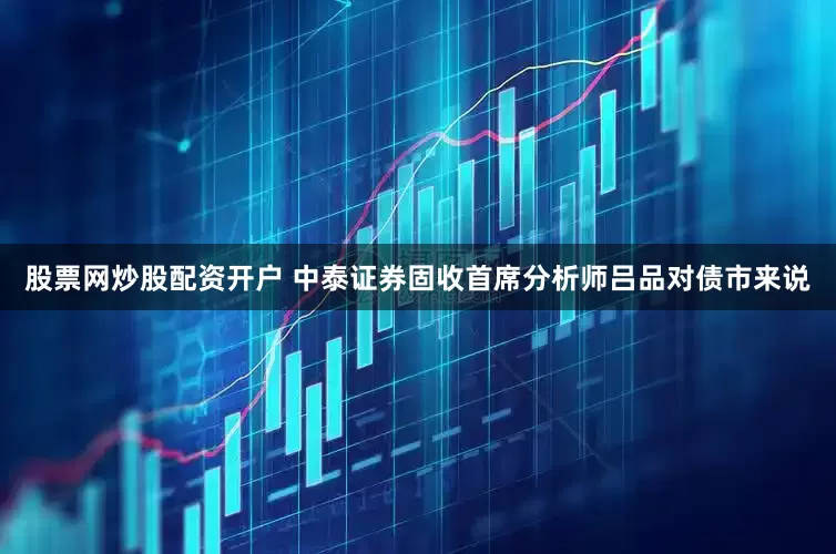 股票网炒股配资开户 　　中泰证券固收首席分析师吕品　　对债市来说