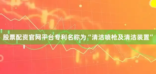 股票配资官网平台专利名称为“清洁喷枪及清洁装置”