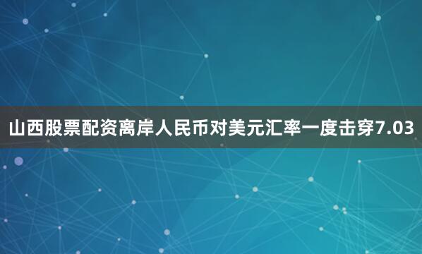 山西股票配资离岸人民币对美元汇率一度击穿7.03
