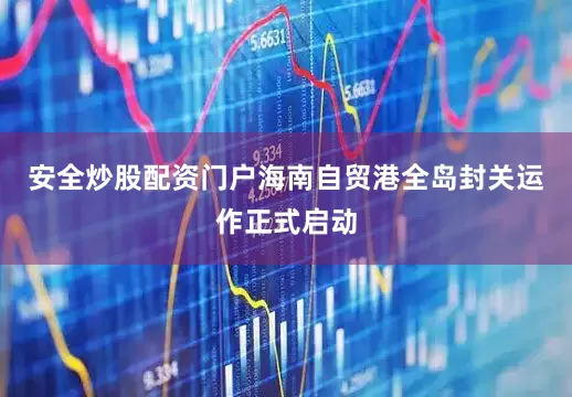 安全炒股配资门户海南自贸港全岛封关运作正式启动