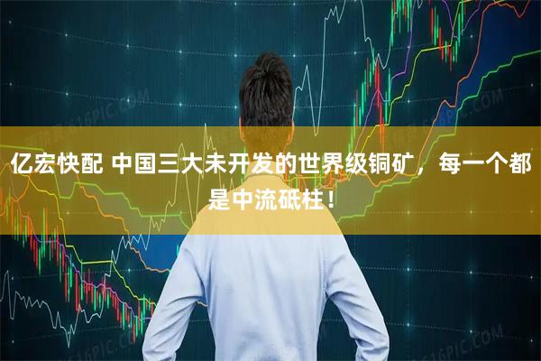 亿宏快配 中国三大未开发的世界级铜矿，每一个都是中流砥柱！