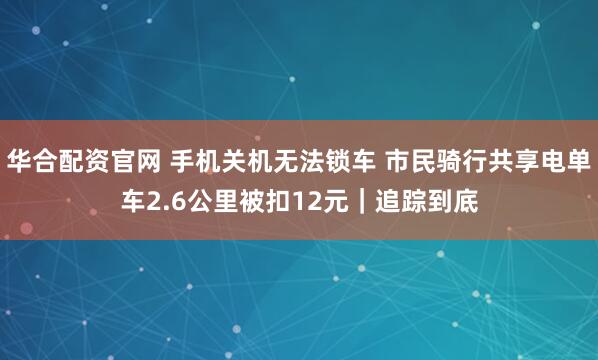 华合配资官网 手机关机无法锁车 市民骑行共享电单车2.6公里被扣12元｜追踪到底