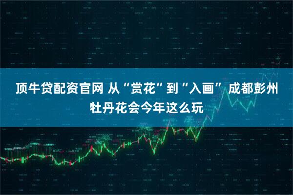 顶牛贷配资官网 从“赏花”到“入画” 成都彭州牡丹花会今年这么玩