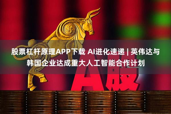 股票杠杆原理APP下载 AI进化速递 | 英伟达与韩国企业达成重大人工智能合作计划