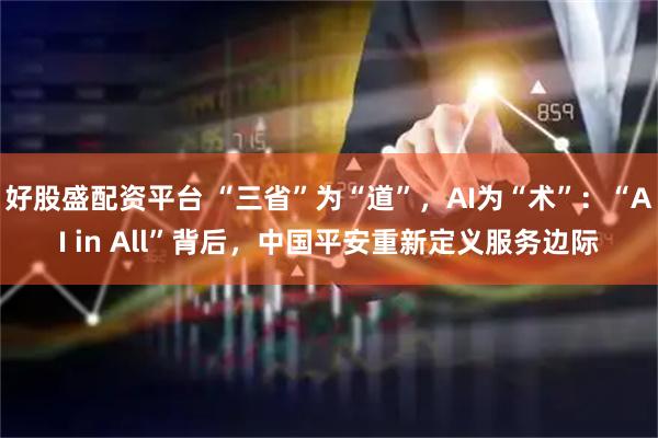 好股盛配资平台 “三省”为“道”，AI为“术”：“AI in All”背后，中国平安重新定义服务边际