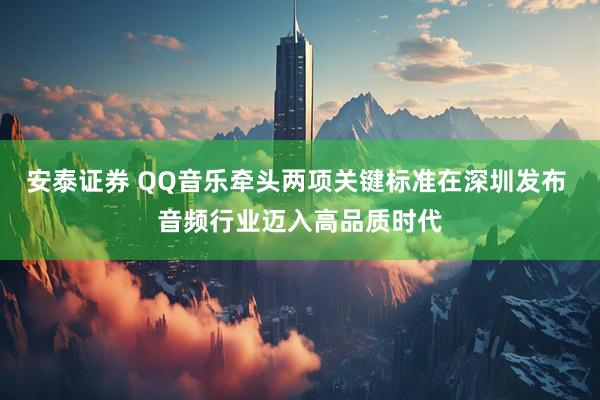 安泰证券 QQ音乐牵头两项关键标准在深圳发布 音频行业迈入高品质时代