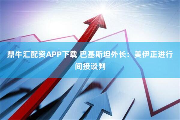 鼎牛汇配资APP下载 巴基斯坦外长:美伊正进行间接谈判