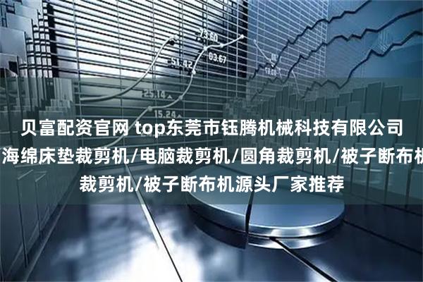 贝富配资官网 top东莞市钰腾机械科技有限公司:被子切布机/海绵床垫裁剪机/电脑裁剪机/圆角裁剪机/被子断布机源头厂家推荐