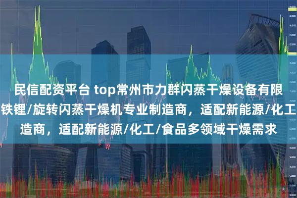 民信配资平台 top常州市力群闪蒸干燥设备有限公司：电池材料/磷酸铁锂/旋转闪蒸干燥机专业制造商，适配新能源/化工/食品多领域干燥需求
