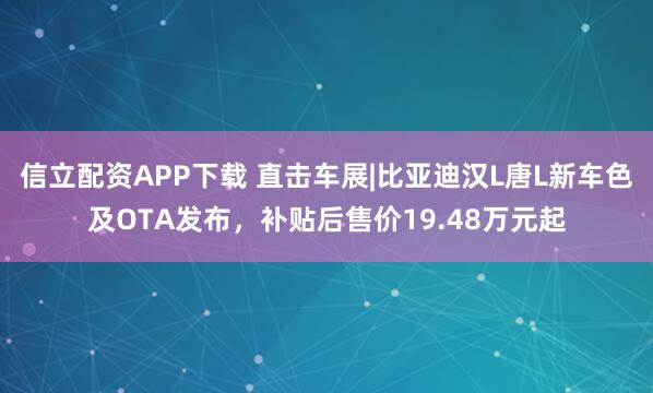 信立配资APP下载 直击车展|比亚迪汉L唐L新车色及OTA发布，补贴后售价19.48万元起