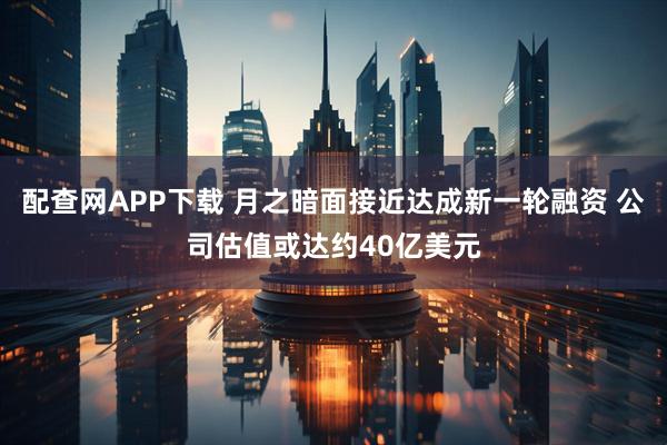 配查网APP下载 月之暗面接近达成新一轮融资 公司估值或达约40亿美元