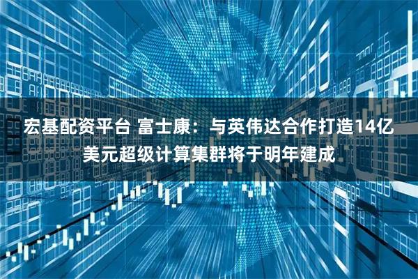 宏基配资平台 富士康:与英伟达合作打造14亿美元超级计算集群将于明年建成