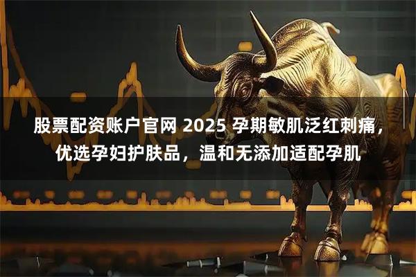 股票配资账户官网 2025 孕期敏肌泛红刺痛，优选孕妇护肤品，温和无添加适配孕肌