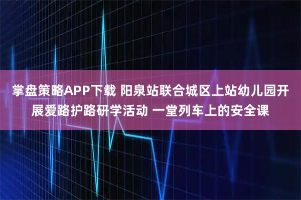掌盘策略APP下载 阳泉站联合城区上站幼儿园开展爱路护路研学活动 一堂列车上的安全课