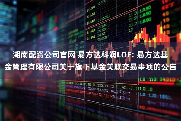 湖南配资公司官网 易方达科润LOF: 易方达基金管理有限公司关于旗下基金关联交易事项的公告