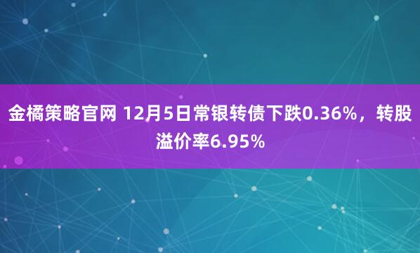 金橘策略官网 12月5日常银转债下跌0.36%，转股溢价率6.95%