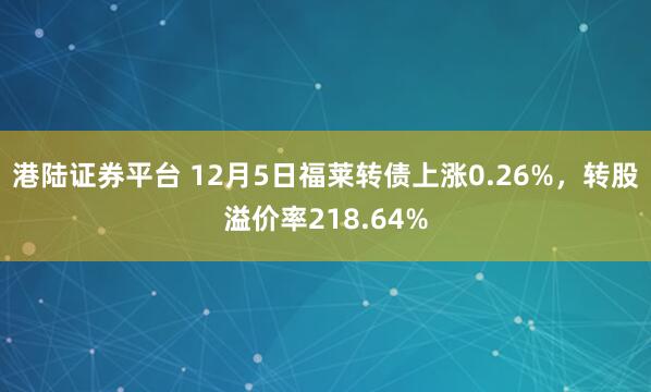 港陆证券平台 12月5日福莱转债上涨0.26%,转股溢价率218.64%