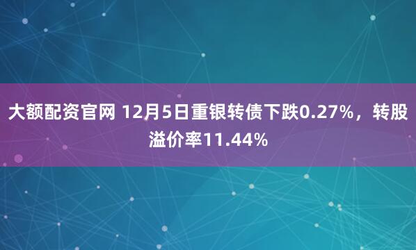 大额配资官网 12月5日重银转债下跌0.27%，转股溢价率11.44%