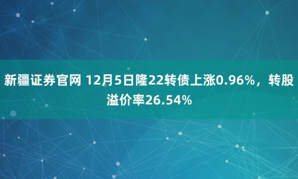 新疆证券官网 12月5日隆22转债上涨0.96%，转股溢价率26.54%