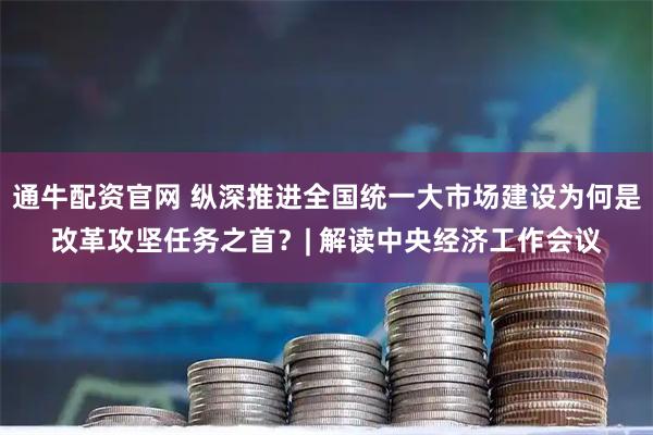 通牛配资官网 纵深推进全国统一大市场建设为何是改革攻坚任务之首?| 解读中央经济工作会议