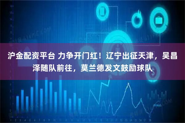 沪金配资平台 力争开门红!辽宁出征天津,吴昌泽随队前往,莫兰德发文鼓励球队