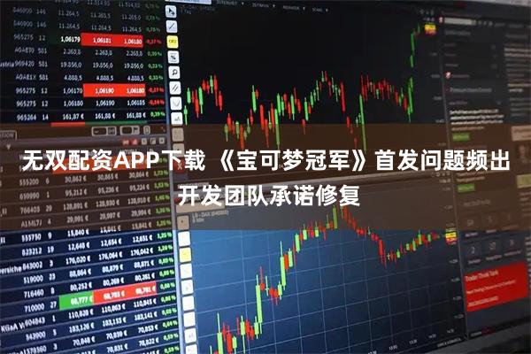无双配资APP下载 《宝可梦冠军》首发问题频出 开发团队承诺修复