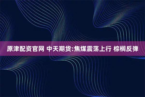原津配资官网 中天期货:焦煤震荡上行 棕榈反弹