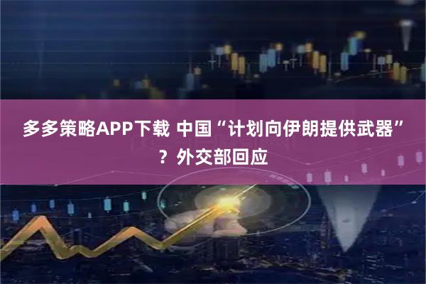 多多策略APP下载 中国“计划向伊朗提供武器”?外交部回应