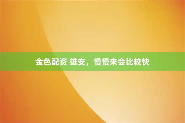 金色配资 雄安,慢慢来会比较快