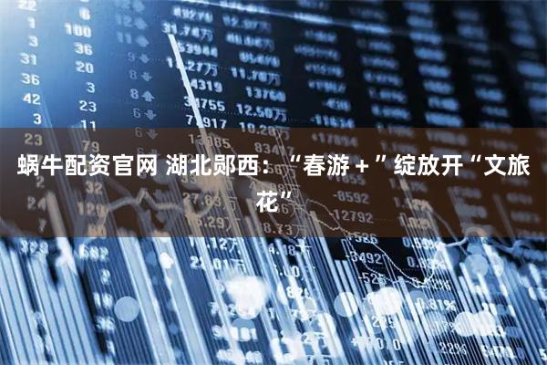 蜗牛配资官网 湖北郧西：“春游＋”绽放开“文旅花”