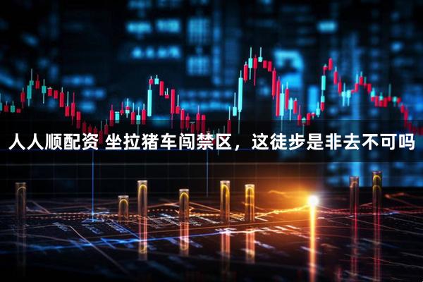 人人顺配资 坐拉猪车闯禁区，这徒步是非去不可吗