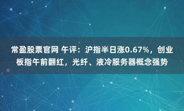 常盈股票官网 午评：沪指半日涨0.67%，创业板指午前翻红，光纤、液冷服务器概念强势