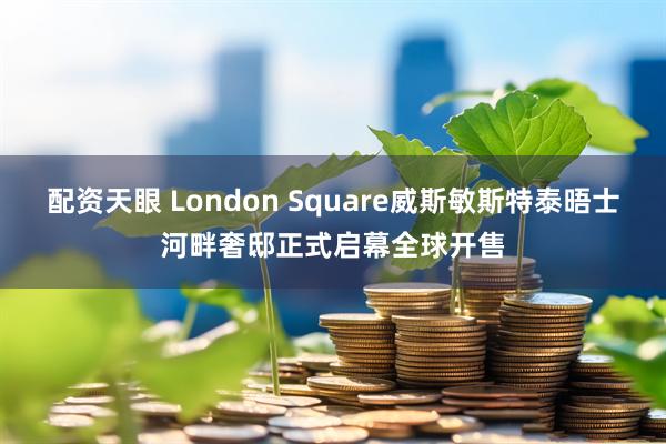 配资天眼 London Square威斯敏斯特泰晤士河畔奢邸正式启幕全球开售