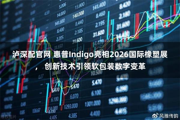 泸深配官网 惠普Indigo亮相2026国际橡塑展， 创新技术引领软包装数字变革