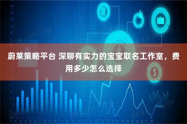 蔚莱策略平台 深聊有实力的宝宝取名工作室，费用多少怎么选择