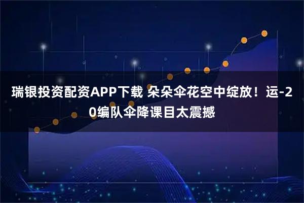 瑞银投资配资APP下载 朵朵伞花空中绽放！运-20编队伞降课目太震撼