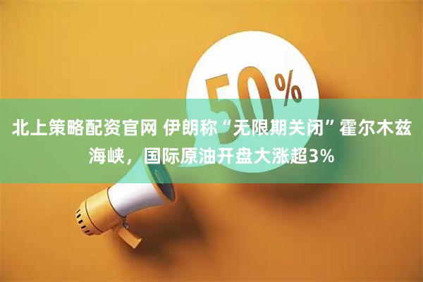 北上策略配资官网 伊朗称“无限期关闭”霍尔木兹海峡,国际原油开盘大涨超3%