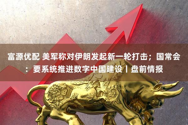 富源优配 美军称对伊朗发起新一轮打击；国常会：要系统推进数字中国建设丨盘前情报