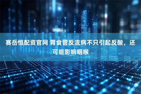 赛岳恒配资官网 胃食管反流病不只引起反酸，还可能影响咽喉