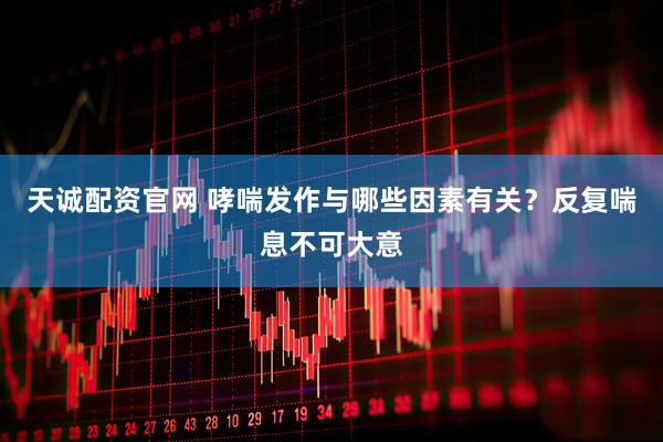 天诚配资官网 哮喘发作与哪些因素有关？反复喘息不可大意
