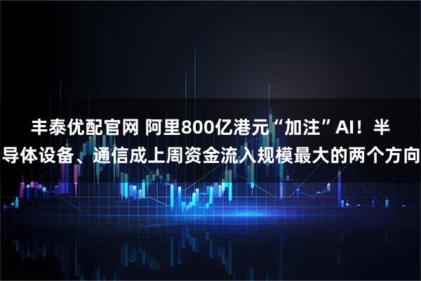 丰泰优配官网 阿里800亿港元“加注”AI！半导体设备、通信成上周资金流入规模最大的两个方向
