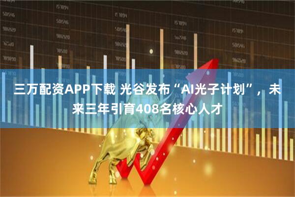 三万配资APP下载 光谷发布“AI光子计划”，未来三年引育408名核心人才
