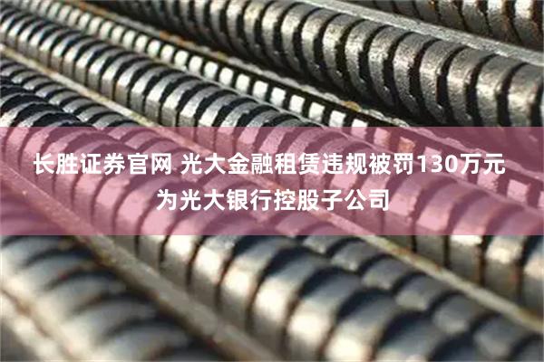 长胜证券官网 光大金融租赁违规被罚130万元 为光大银行控股子公司