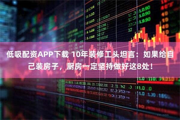低吸配资APP下载 10年装修工头坦言：如果给自己装房子，厨房一定坚持做好这8处！